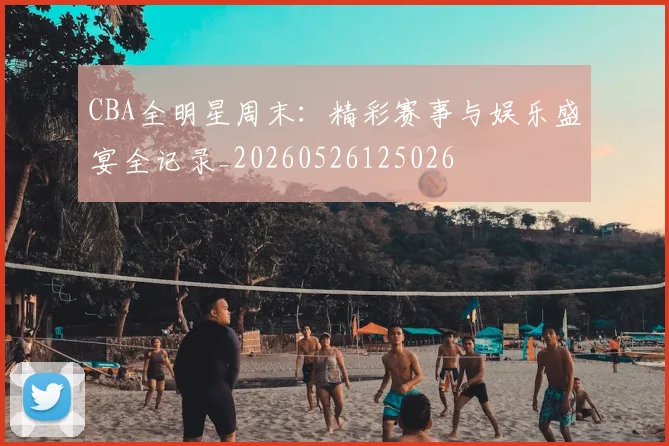 CBA全明星周末:精彩赛事与娱乐盛宴全记录_20260526125026