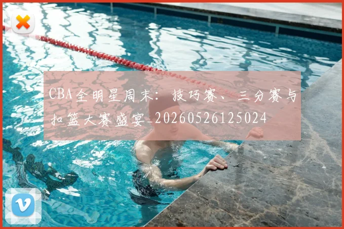 CBA全明星周末:技巧赛、三分赛与扣篮大赛盛宴_20260526125024