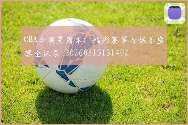 CBA全明星周末:精彩赛事与娱乐盛宴全记录_20260513131402