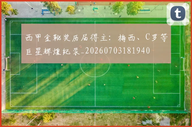 西甲金靴奖历届得主：梅西、C罗等巨星辉煌纪录_20260703181940