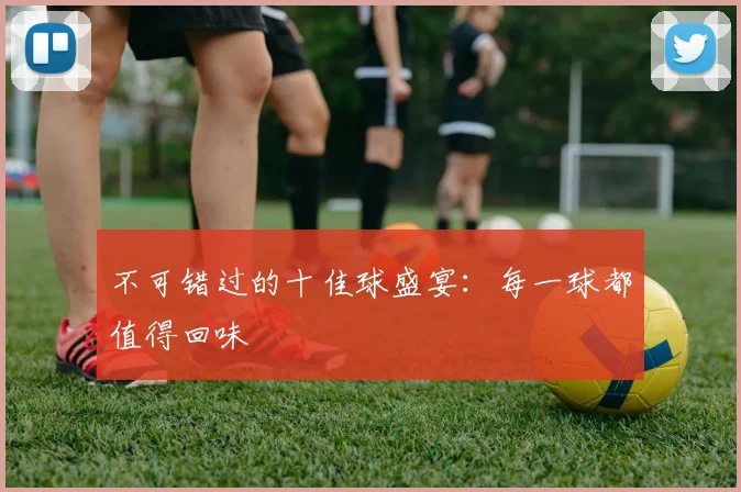 不可错过的十佳球盛宴：每一球都值得回味