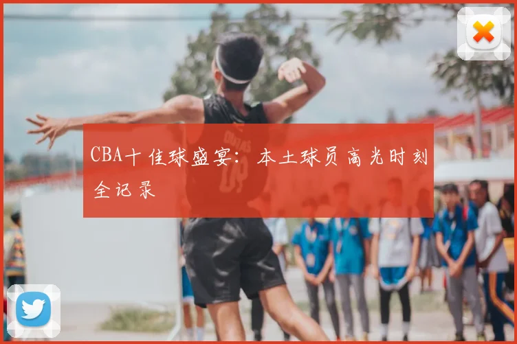 CBA十佳球盛宴：本土球员高光时刻全记录