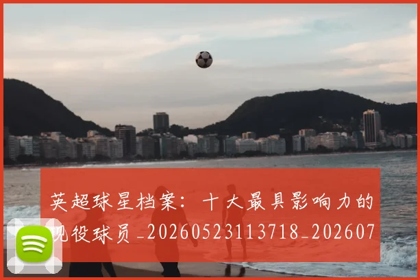 英超球星档案:十大最具影响力的现役球员_20260523113718_20260702174146