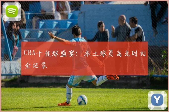 CBA十佳球盛宴:本土球员高光时刻全记录