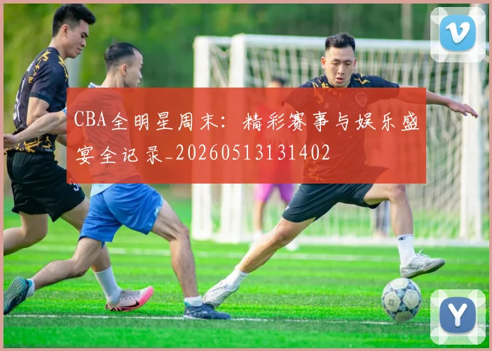 CBA全明星周末：精彩赛事与娱乐盛宴全记录_20260513131402