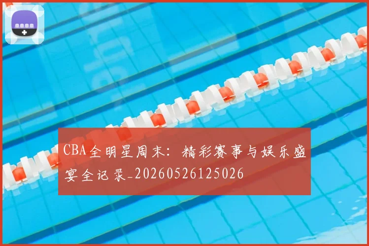 CBA全明星周末：精彩赛事与娱乐盛宴全记录_20260526125026
